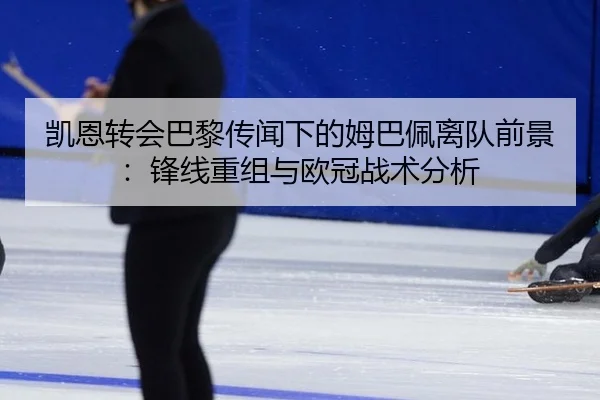 凯恩转会巴黎传闻下的姆巴佩离队前景：锋线重组与欧冠战术分析